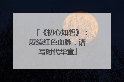 《初心如磐》：赓续红色血脉，谱写时代华章