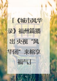 《城市风华录》福州篇播出 央视“风华团”来榕享福气