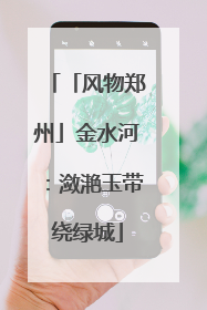 「风物郑州」金水河：潋滟玉带绕绿城