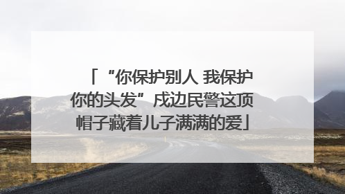 “你保护别人 我保护你的头发”戍边民警这顶帽子藏着儿子满满的爱