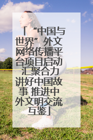 “中国与世界”外文网络传播平台项目启动 汇聚合力讲好中国故事 推进中外文明交流互鉴