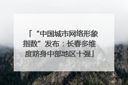 “中国城市网络形象指数”发布：长春多维度跻身中部地区十强