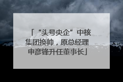 “头号央企”中核集团换帅，原总经理申彦锋升任董事长