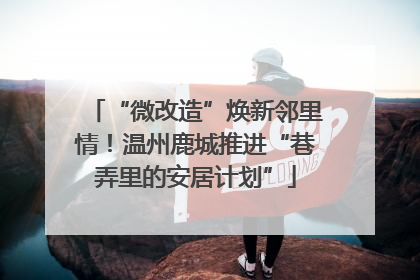 “微改造”焕新邻里情！温州鹿城推进“巷弄里的安居计划”