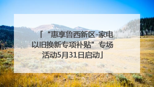 “惠享鲁西新区-家电以旧换新专项补贴”专场活动5月31日启动