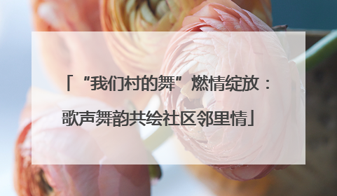 “我们村的舞”燃情绽放：歌声舞韵共绘社区邻里情