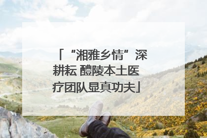 “湘雅乡情”深耕耘 醴陵本土医疗团队显真功夫