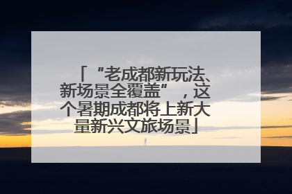 “老成都新玩法、新场景全覆盖”，这个暑期成都将上新大量新兴文旅场景