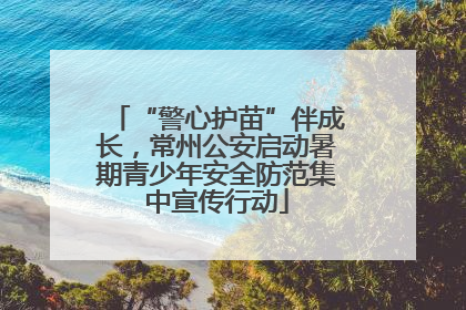 “警心护苗”伴成长，常州公安启动暑期青少年安全防范集中宣传行动