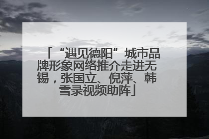 “遇见德阳”城市品牌形象网络推介走进无锡，张国立、倪萍、韩雪录视频助阵