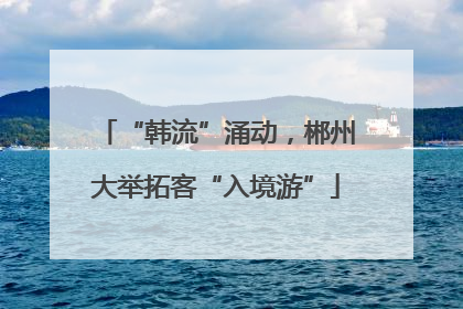 “韩流”涌动，郴州大举拓客“入境游”