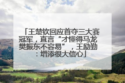 王楚钦回应首夺三大赛冠军，直言“才懂得马龙樊振东不容易”，王励勤：增添很大信心