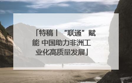 特稿丨“联通”赋能 中国助力非洲工业化高质量发展