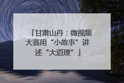 甘肃山丹：微视频大赛用“小故事”讲述“大道理”