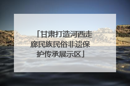 甘肃打造河西走廊民族民俗非遗保护传承展示区