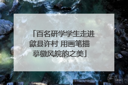 百名研学学生走进歙县许村 用画笔描摹徽风皖韵之美