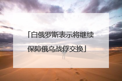白俄罗斯表示将继续保障俄乌战俘交换