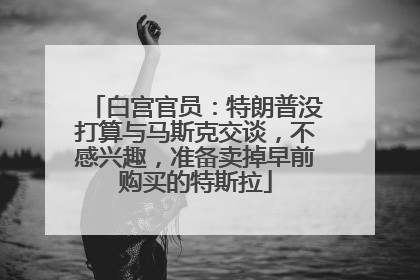 白宫官员：特朗普没打算与马斯克交谈，不感兴趣，准备卖掉早前购买的特斯拉