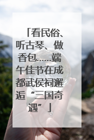 看民俗、听古琴、做香包……端午佳节在成都武侯祠邂逅“三国奇遇”