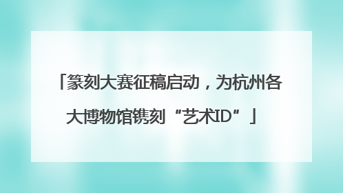 篆刻大赛征稿启动，为杭州各大博物馆镌刻“艺术ID”