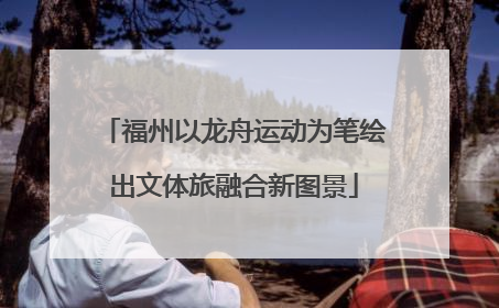 福州以龙舟运动为笔绘出文体旅融合新图景