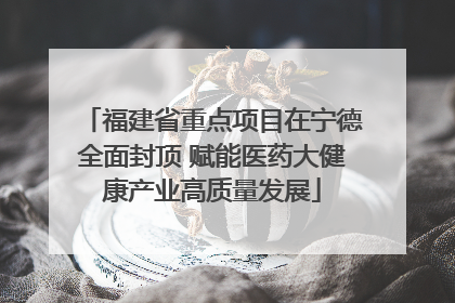 福建省重点项目在宁德全面封顶 赋能医药大健康产业高质量发展