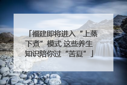 福建即将进入“上蒸下煮”模式 这些养生知识陪你过“苦夏”