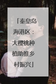 秦皇岛海港区：大樱桃种植助推乡村振兴