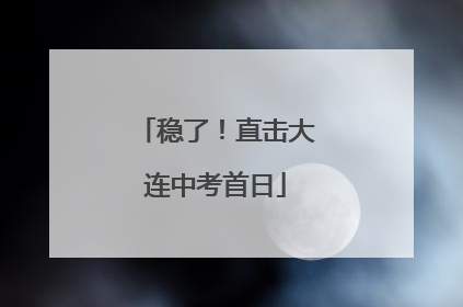 稳了！直击大连中考首日