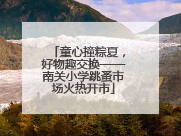 童心撞粽夏，好物趣交换——南关小学跳蚤市场火热开市