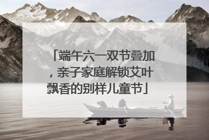 端午六一双节叠加，亲子家庭解锁艾叶飘香的别样儿童节