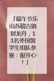 端午节乐山苏稽古镇划龙舟，11名外国留学生组队参赛：很开心！