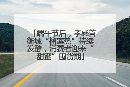 端午节后，孝感首衡城“榴莲热”持续发酵，消费者迎来“甜蜜”囤货期