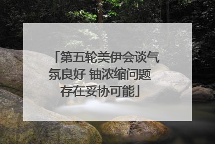 第五轮美伊会谈气氛良好 铀浓缩问题存在妥协可能