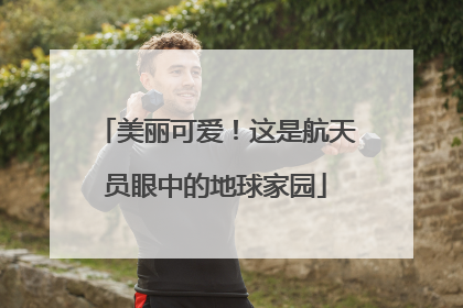 美丽可爱！这是航天员眼中的地球家园