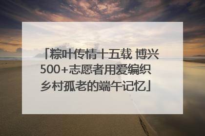粽叶传情十五载 博兴500+志愿者用爱编织乡村孤老的端午记忆