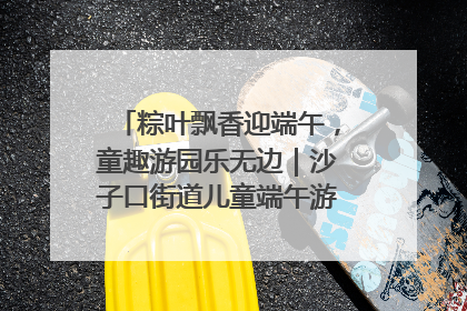 粽叶飘香迎端午，童趣游园乐无边｜沙子口街道儿童端午游园活动圆满落幕