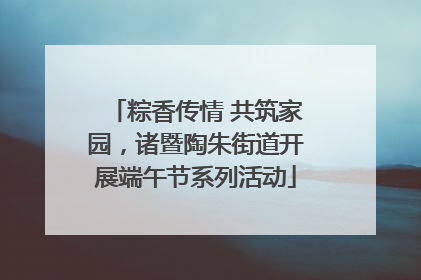 粽香传情 共筑家园，诸暨陶朱街道开展端午节系列活动
