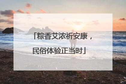 粽香艾浓祈安康，民俗体验正当时