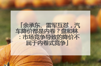 余承东、雷军互怼，汽车降价都是内卷？盘和林：市场竞争导致的降价不属于内卷式竞争