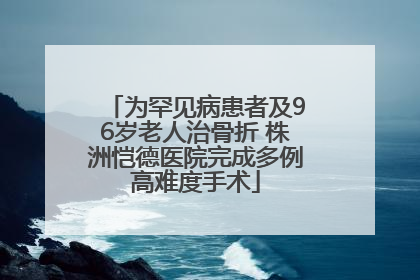 为罕见病患者及96岁老人治骨折 株洲恺德医院完成多例高难度手术