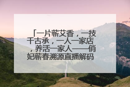 一片蕲艾香，一技千古承，一人一家店，养活一家人——俏妃蕲春溯源直播解码中医养生文化传承