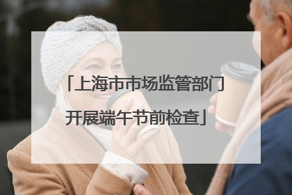 上海市市场监管部门开展端午节前检查