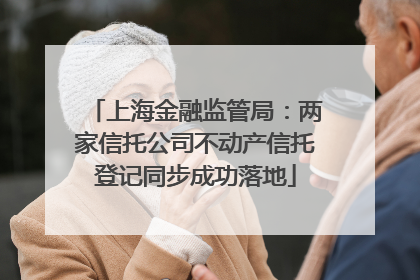 上海金融监管局：两家信托公司不动产信托登记同步成功落地
