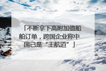 不断拿下高附加值船舶订单，跨国企业称中国已是“主航道”