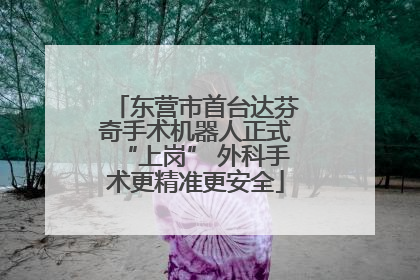 东营市首台达芬奇手术机器人正式“上岗” 外科手术更精准更安全