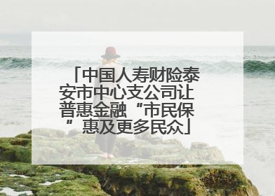 中国人寿财险泰安市中心支公司让普惠金融“市民保”惠及更多民众