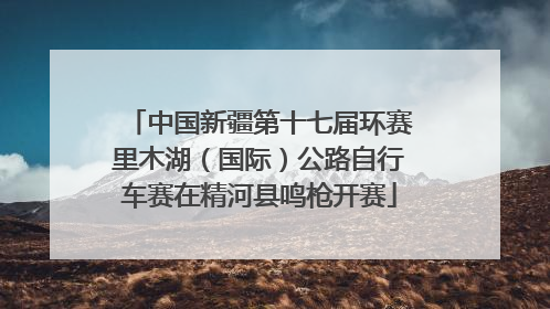 中国新疆第十七届环赛里木湖（国际）公路自行车赛在精河县鸣枪开赛