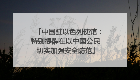 中国驻以色列使馆：特别提醒在以中国公民切实加强安全防范