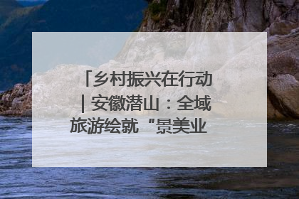 乡村振兴在行动｜安徽潜山：全域旅游绘就“景美业兴民富”新画卷